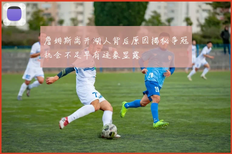 詹姆斯离开湖人背后原因揭秘争冠机会不足早有迹象显露