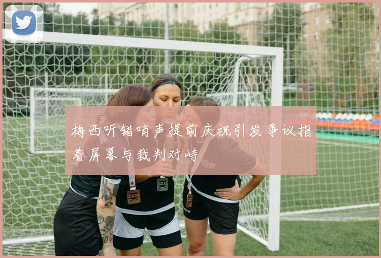 梅西听错哨声提前庆祝引发争议指着屏幕与裁判对峙